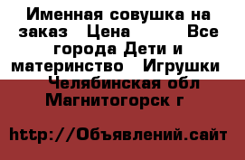Именная совушка на заказ › Цена ­ 600 - Все города Дети и материнство » Игрушки   . Челябинская обл.,Магнитогорск г.